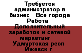 Требуется администратор в бизнес - Все города Работа » Дополнительный заработок и сетевой маркетинг   . Удмуртская респ.,Ижевск г.